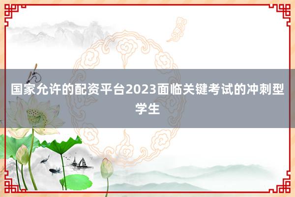 国家允许的配资平台2023面临关键考试的冲刺型学生