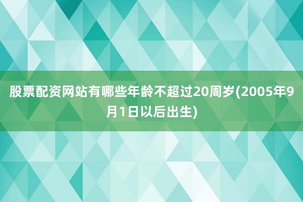 股票配资网站有哪些年龄不超过20周岁(2005年9月1日以后出生)