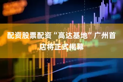 配资股票配资“高达基地”广州首店将正式揭幕
