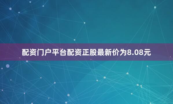 配资门户平台配资正股最新价为8.08元