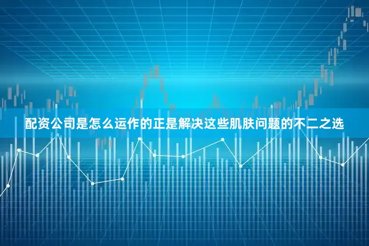 配资公司是怎么运作的正是解决这些肌肤问题的不二之选