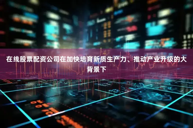 在线股票配资公司在加快培育新质生产力、推动产业升级的大背景下