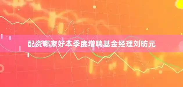 配资哪家好本季度增聘基金经理刘昉元