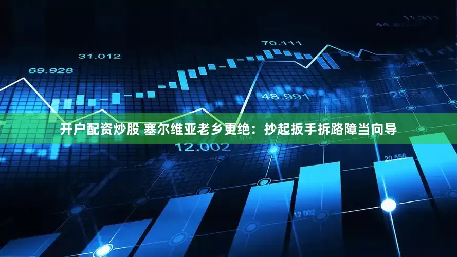 开户配资炒股 塞尔维亚老乡更绝：抄起扳手拆路障当向导