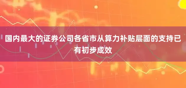 国内最大的证券公司各省市从算力补贴层面的支持已有初步成效
