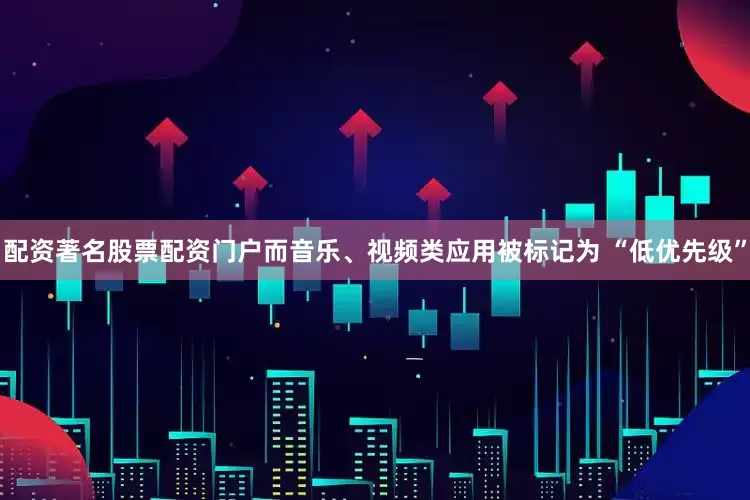 配资著名股票配资门户而音乐、视频类应用被标记为 “低优先级”