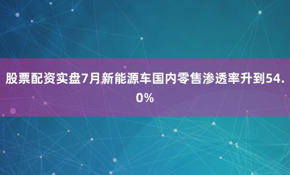 股票配资实盘7月新能源车国内零售渗透率升到54.0%