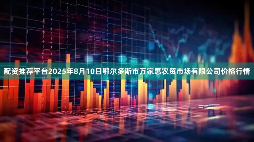 配资推荐平台2025年8月10日鄂尔多斯市万家惠农贸市场有限公司价格行情