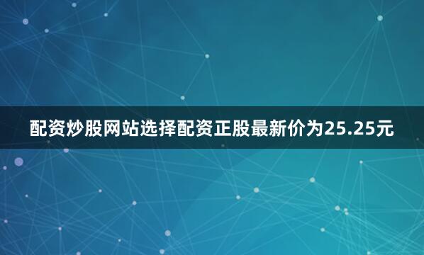 配资炒股网站选择配资正股最新价为25.25元